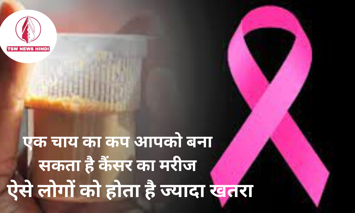 एक चाय का कप आपको बना सकता है कैंसर का मरीज, ऐसे लोगों को होता है ज्यादा खतरा